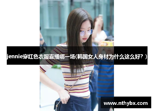 jennie穿红色衣服直播哪一场(韩国女人身材为什么这么好？)
